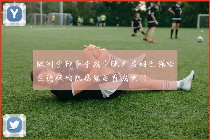 欧洲金靴争夺战今晚开启姆巴佩哈兰德双响凯恩能否首战破门