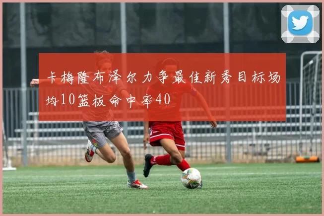 卡梅隆布泽尔力争最佳新秀目标场均10篮板命中率40